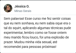 Depoimento de Jéssica O., de Minas Gerais: Sem palavras! Esse
                      curso me fez sentir coisas que eu nem sonhava, eu nem sabia o
                      que era o tal do squirt, aplicando algumas técnicas pude
                      experimentar, lembro como se fosse ontem meu marido ficou louco,
                      foi uma explosão de prazer. Mudou minha vida sexual, até
                      recomendei para pessoas próximas!