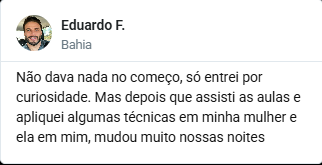 Depoimento de Eduardo F., da Bahia: Não dava nada no começo, só
                      entrei por curiosidade. Mas depois que assisti as aulas e
                      apliquei algumas técnicas em minha mulher e ela em mim, mudou
                      muito nossas noites.